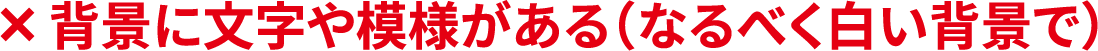 ×背景に文字や模様がある(なるべく白い背景で)